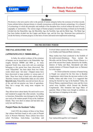 Pre Historic Period of India
Study Materials
examsdaily.in Page 1
Pre-history
Pre-history is the term used to refer to the periods of remote antiquity before the existence of written records.
Some scholars believe that pre-history is virtually synonymous with the pre-historic archaeology. It is a branch
of archaeology in which the principles and methods of the discipline have evolved without the need of texts,
epigraphy or numismatics. The various stages of human progress towards becoming civilised can be broadly
divided into the Palaeolithic Age, the Mesolithic Age, the Neolithic Age and the Metal Age,. The Metal Age
has been further divided into the Copper and Bronze Age, and the Iron Age. Historians have preferred to
divide the history of human progress on the basis of stone and metal tools/implements technology.
THE PRE-HISTORIC PERIOD
THE PALAEOLITHIC MAN
(APPROXIMATELY 500000-8000 BC)
In India, the earliest evidence of the existence
of humans can be traced back to the Palaeolithic Age
roughly between 500000 and 8000 BC. In many
regionsof South Asia, stone tools and cave paintings
belonging to this period have been discovered. The
word ‘Palaeolithic’ has been taken from two Greek
words which mean ‘old stone’. Chipped stones have
been discovered in large numbers in various parts of
India. These have been of hard rock called quartzite.
Therefore, humans in Palaeolithic India are also called
Quartzite men. Palaeolithic men did not know the use
of fire and did not practise any form of agriculture.
They led a savage life, using stone weapons for
hunting.
They did not know about family life and lived in caves
and wandered in jungles like other animals. According
to historians, Palaeolithic men belonged to the Negrito
race such as the modern people living on the Andaman
Islands. They were short in stature and had dark skin,
curly hair and flat noses.
Punjab Plains the Kashmir Valley
Until 1939, the evidence of three or four Stone
Age cultures had been found in only a part of Punjab
(now in Western Pakistan). These cultures have been
called Pre-Sohan, Early-Sohan, Late-Sohan and
Evolved Sohan (named after Sohan, a tributary of the
river Sindhu) and Flakeand-Blade industries.
Many studies have been conducted in the foothills of
the south-western Himalayas. These include the
Shivaliks and the Potwar Plateau. Potwar Plateau is a
part of the ancient Pan Canada, drained by the Sindhu,
districts of Sutlej and Beas. Rawalpindi and other
modern districts of Western Punjab (now in Pakistan)
lie in this region.
It is believed that the existence of human being
in Punjab was noticed for the first time in Boulder
Conglomerate which forms the top most surface in the
Sindhu, Sohan and other rivers. It is suggested that
during the Second Ice Age in the Kashmir Valley, the
Potwar Plateau experienced heavy rains and the rivers
caried away boulders which formed the Boulder
Conglomerate. This formation had huge flakes of
quartzite. Many of these were thought as artefacts, as
they had traces of chipping on the sides.
Fig1.1palaeolithicage(Not well shapped)
 