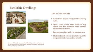 Neolithic Dwellings
DRY STONE HOUSES
• Stone built houses with 3m thick cavity
walls.
• Inner, outer caves were made of dry
stones and the interiors were covered
with domestic refuse.
• Rectangular plan with circular corners.
• Thatched roofs with a smoke hole at the
top positioned over central hearth.
Remains of Skara Brae, a stone-built Neolithic settlement, located on
the Bay of Skaill on the west coast of Mainland, the largest island in the
Orkney archipelago of Scotland.
 