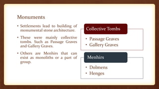 Monuments
• Settlements lead to building of
monumental stone architecture.
• These were mainly collective
tombs. Such as Passage Graves
and Gallery Graves.
• Others are Menhirs that can
exist as monoliths or a part of
group.
• Passage Graves
• Gallery Graves
Collective Tombs
• Dolmens
• Henges
Menhirs
 