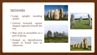 MENHIRS
• Large, upright standing
stones.
• Uneven textured, square
shaped, tapered towards the
top.
• May exist as monoliths or a
part of group.
• Existed as identification
marks at burial sites or
otherwise.
 