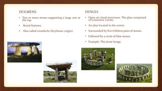 DOLMENS
• Two or more stones supporting a large one at
the top.
• Burial features.
• Also called cromlechs (brythonic origin).
HENGES
• Open air ritual structures. The plan comprised
of concentric circles.
• An altar located in the centre.
• Surrounded by five trilithon pairs of stones.
• Followed by a circle of blue stones.
• Example: The stone henge.
 