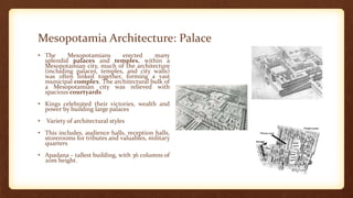 Mesopotamia Architecture: Palace
• The Mesopotamians erected many
splendid palaces and temples, within a
Mesopotamian city, much of the architecture
(including palaces, temples, and city walls)
was often linked together, forming a vast
municipal complex. The architectural bulk of
a Mesopotamian city was relieved with
spacious courtyards
• Kings celebrated their victories, wealth and
power by building large palaces
• Variety of architectural styles
• This includes, audience halls, reception halls,
storerooms for tributes and valuables, military
quarters
• Apadana – tallest building, with 36 columns of
20m height.
 