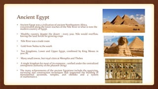 Ancient Egypt
• Ancient Egypt was a civilization of ancient Northeastern Africa,
concentrated along the lower reaches of the Nile River in what is now the
modern country of Egypt.
• Wealthy country despite the desert - every year, Nile would overflow,
leaving the land fertile for growing crops
• Nile River was a trade route
• Gold from Nubia in the south
• Two kingdoms, Lower and Upper Egypt, combined by King Menes in
3100 BC
• Many small towns, but royal cities at Memphis and Thebes
• A single kingdom for most of its existence - unified under the centralized
omnipotent authority of the pharaoh (king)
• The many achievements of the ancient Egyptians include the quarrying,
surveying and construction techniques that supported the building of
monumental pyramids, temples, and obelisks and a system
of mathematics.
 