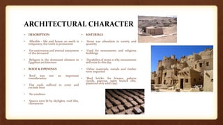 ARCHITECTURAL CHARACTER
• DESCRIPTION
• Afterlife - life and house on earth is
temporary, the tomb is permanent
• For sustenance and eternal enjoyment
of the deceased
• Religion is the dominant element in
Egyptian architecture
• ROOF & OPENINGS
• Roof was not an important
consideration
• Flat roofs sufficed to cover and
exclude heat
• No windows
• Spaces were lit by skylights, roof slits,
clerestories
• MATERIALS
• Stone was abundant in variety and
quantity
• Used for monuments and religious
buildings
• Durability of stone is why monuments
still exist to this day
• Other materials, metals and timber
were imported
• Mud bricks: for houses, palaces
(reeds, papyrus, palm branch ribs,
plastered over with clay)
 