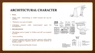 ARCHITECTURAL CHARACTER
• WALL
• Batter wall - diminishing in width towards the top for
stability
• Thickness: 9 to 24m at temples
• Unbroken massive walls, uninterrupted space for
hieroglyphics
• DECORATIONS
• Mouldings such as "gorge" or "hollow and roll" was inspired
by reeds
• Torus moulding
• Common capitals used were the lotus, papyrus, palm which
echoed indigenous Egyptian plants, and were symbols of
fertility as well
• The shaft represented bundle of stems
 