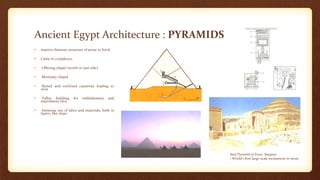 Ancient Egypt Architecture : PYRAMIDS
• massive funerary structure of stone or brick
• Came in complexes:
• Offering chapel (north or east side)
• Mortuary chapel
• Raised and enclosed causeway leading to
west
• Valley building for embalmment and
internment rites
• Immense use of labor and materials, built in
layers, like steps
Step Pyramid of Zoser, Saqqara
• World's first large-scale monument in stone
 