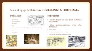 Ancient Egypt Architecture : DWELLINGS & FORTRESSES
DWELLINGS
• Made of crude brick
• One or two storey high
• Flat roof deck
• 3 parts:
• Reception suite on north side - central hall or living room with high ceiling and clerestory
• Service quarters
• Private quarters
FORTRESSES
• Mostly found on west bank of Nile or
on islands
• Close communications with other
fortresses
• Fortress of Buhen
• Headquarters & largest fortified town near Nubia
• From here they could trade and invade lands to the south
 