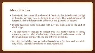 Mesolithic Era
• Mesolithic Era comes after the end Paleolithic Era, it welcomes an age
of forests, as many forests begins to develop. This establishment of
forests lead to a differences in behaviour and patterns of people.
• People becomes more nomadic with new mobility, due to the end of
the Ice age.
• The architecture changed to reflect this less hostile period of time,
more timber and other similar materials are used in the construction of
the dwellings as compare to the use of bones and skins.
• Architecture of this time period reflected a new freedom and less stoic
way of life, the structures took on a new openness.
 
