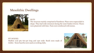 Mesolithic Dwellings
HUTS
The structure mainly comprised of bamboos. Plans were trapezoidal in
shape. They had wide entrances facing the water bodies (rivers). Floors
were plastered with lime. Posts were reinforced with stones.
PIT HOUSES
Shallow oval pits 6m-9m long and 25m wide. Roofs were made of
timber. Stone hearths were used as working slabs.
 