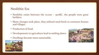 Neolithic Era
• Neolithic exists between the 10,000 – 900BC, the people were great
builders.
• Many changes took place, they utilized mud-brick to construct houses
and villages.
• Production of food.
• Developments in agriculture lead to settling down.
• Dwellings became more sustainable.
 
