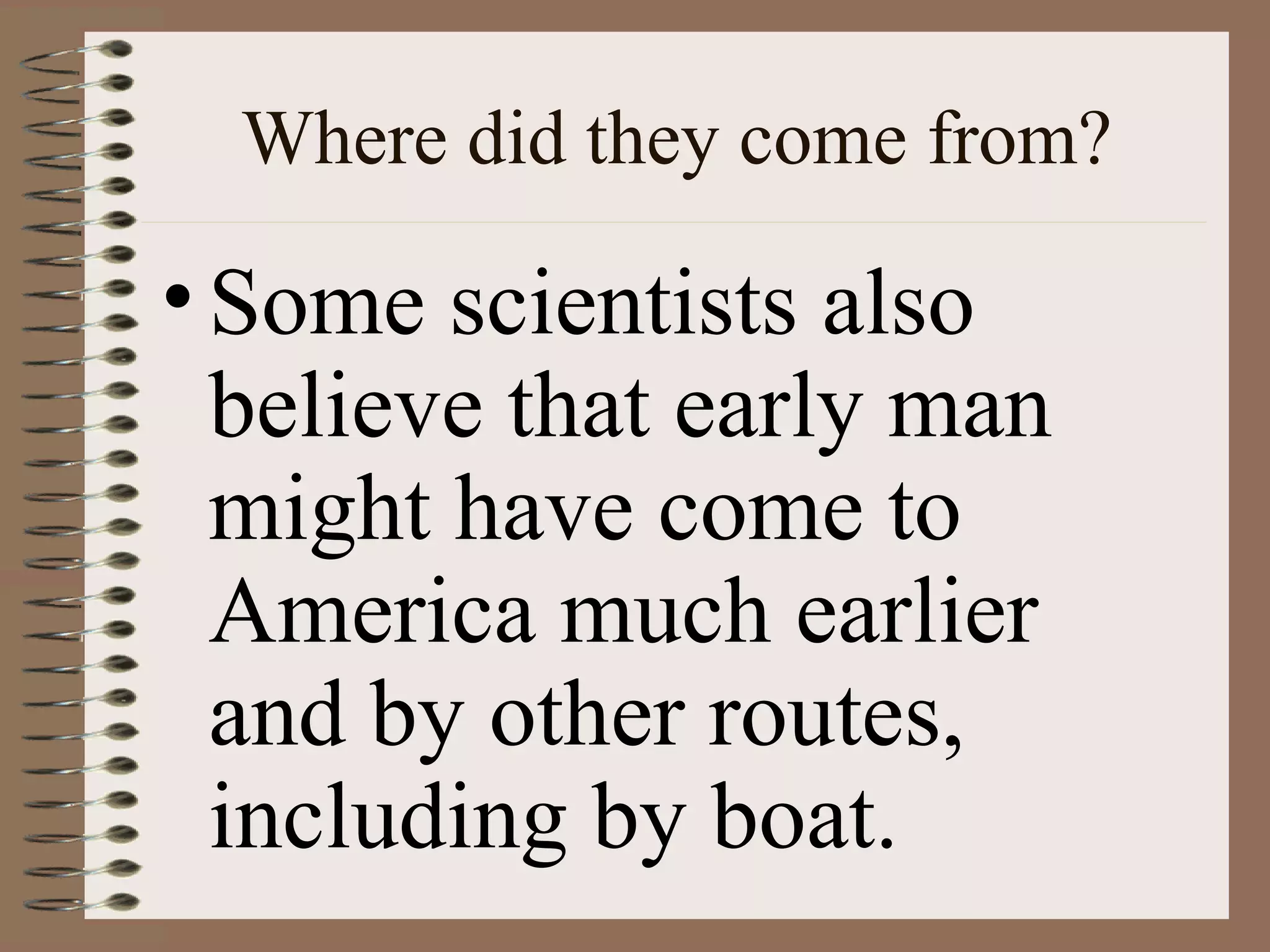 Where did they come from?

• Some scientists also
  believe that early man
  might have come to
  America much earlier
  and by other routes,
  including by boat.
 