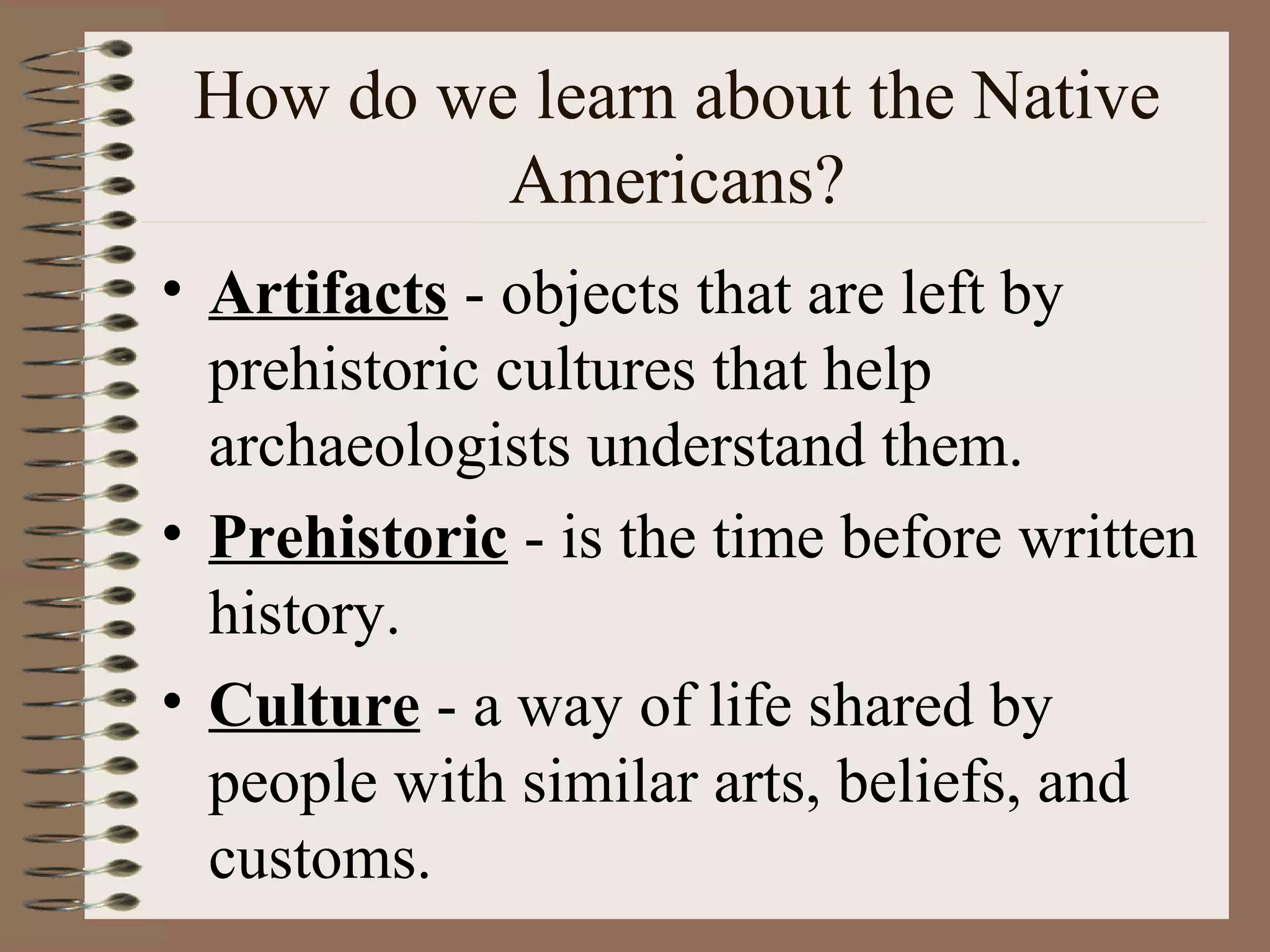 How do we learn about the Native
          Americans?
• Artifacts - objects that are left by
  prehistoric cultures that help
  archaeologists understand them.
• Prehistoric - is the time before written
  history.
• Culture - a way of life shared by
  people with similar arts, beliefs, and
  customs.
 