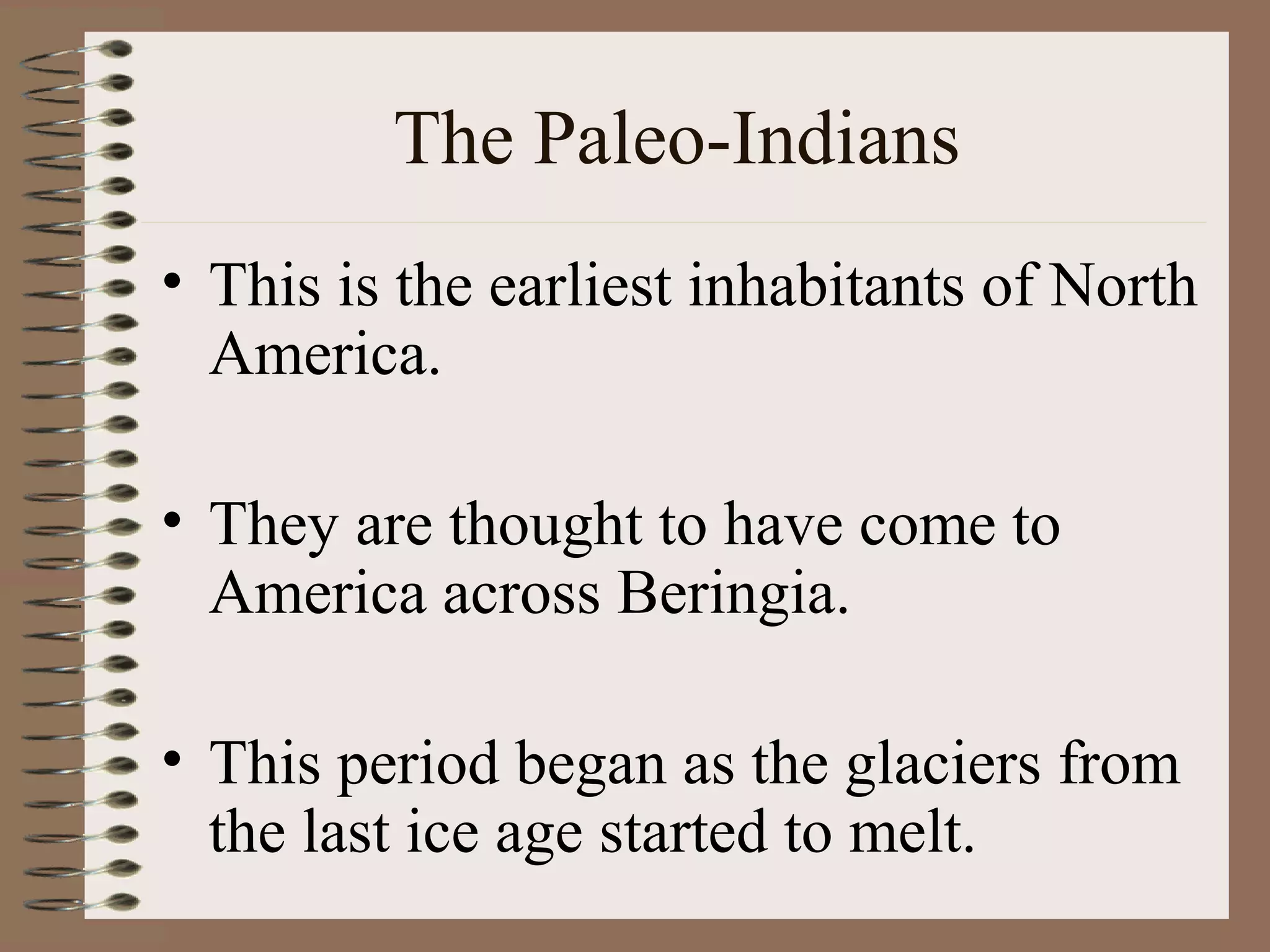 The Paleo-Indians
• This is the earliest inhabitants of North
  America.

• They are thought to have come to
  America across Beringia.

• This period began as the glaciers from
  the last ice age started to melt.
 
