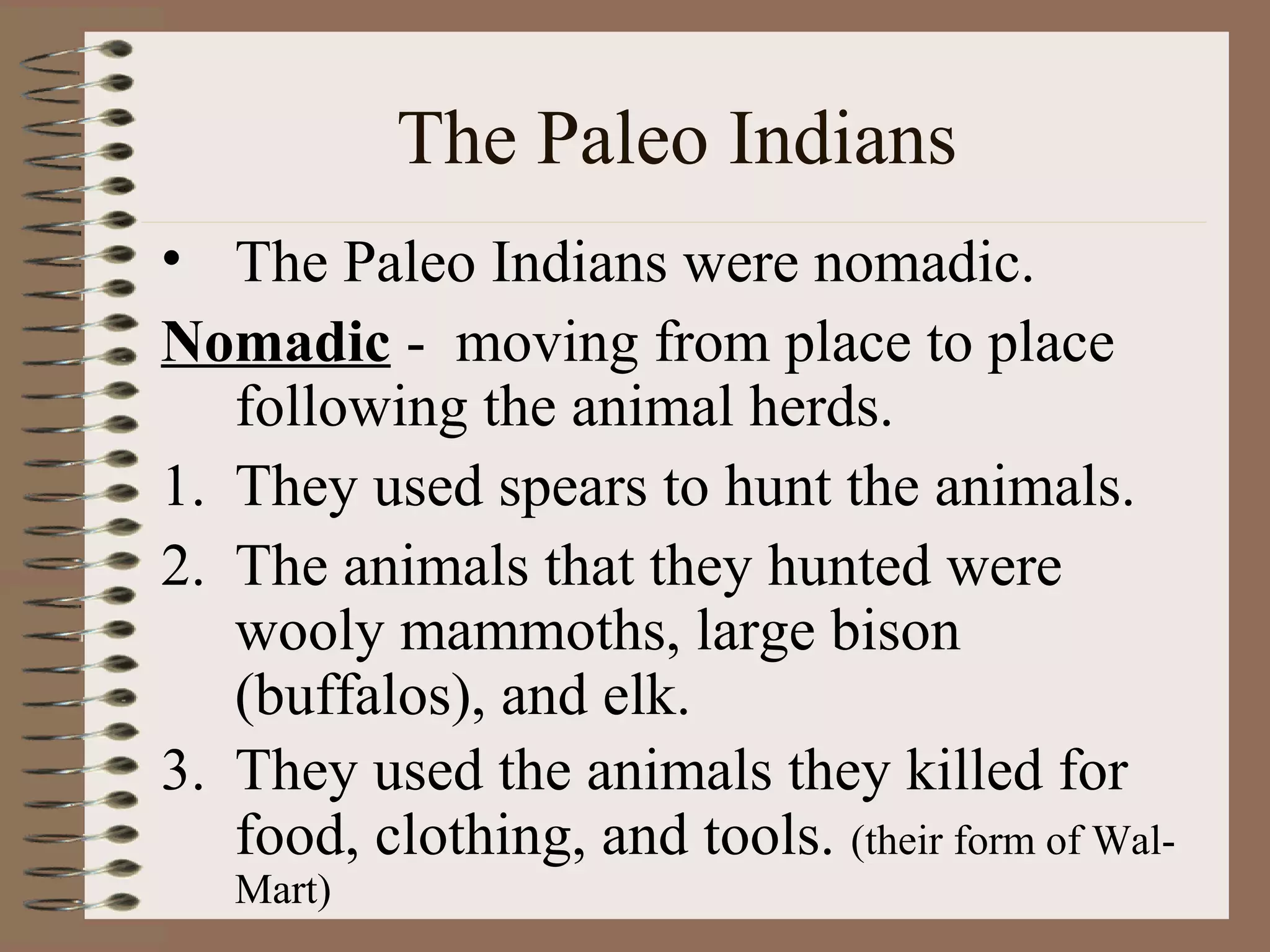 The Paleo Indians
• The Paleo Indians were nomadic.
Nomadic - moving from place to place
   following the animal herds.
1. They used spears to hunt the animals.
2. The animals that they hunted were
   wooly mammoths, large bison
   (buffalos), and elk.
3. They used the animals they killed for
   food, clothing, and tools. (their form of Wal-
   Mart)
 