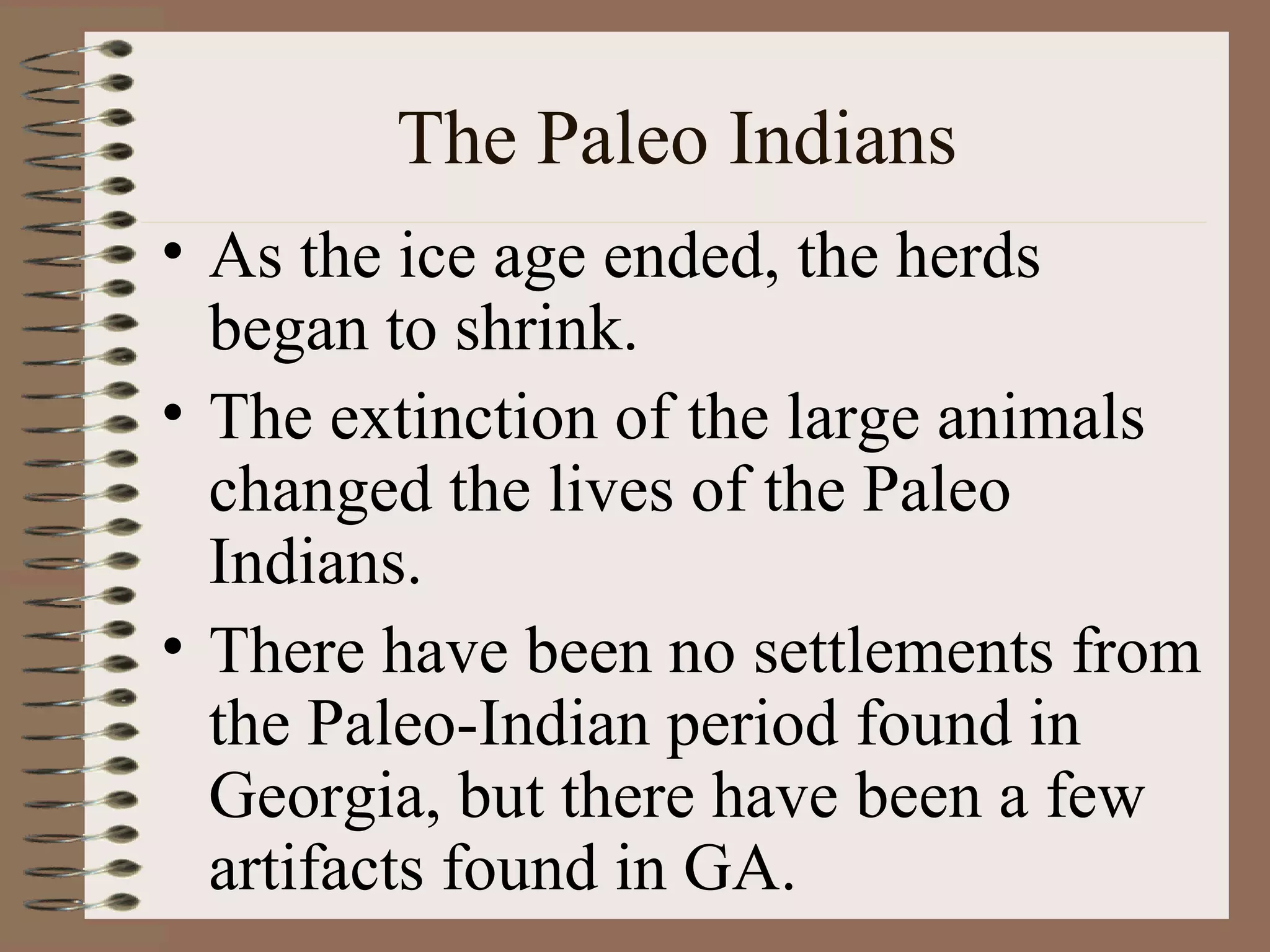 The Paleo Indians
• As the ice age ended, the herds
  began to shrink.
• The extinction of the large animals
  changed the lives of the Paleo
  Indians.
• There have been no settlements from
  the Paleo-Indian period found in
  Georgia, but there have been a few
  artifacts found in GA.
 