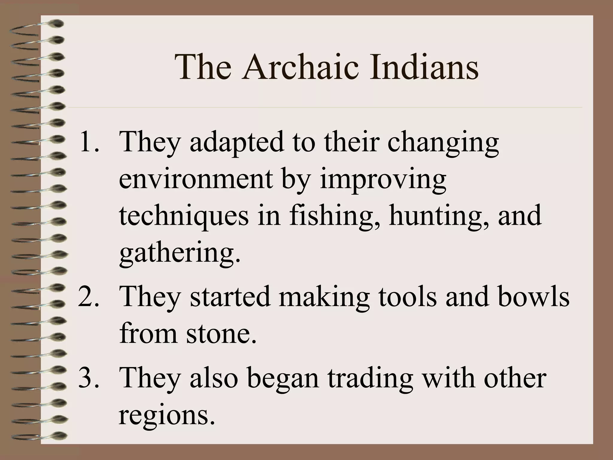 The Archaic Indians
1. They adapted to their changing
   environment by improving
   techniques in fishing, hunting, and
   gathering.
2. They started making tools and bowls
   from stone.
3. They also began trading with other
   regions.
 