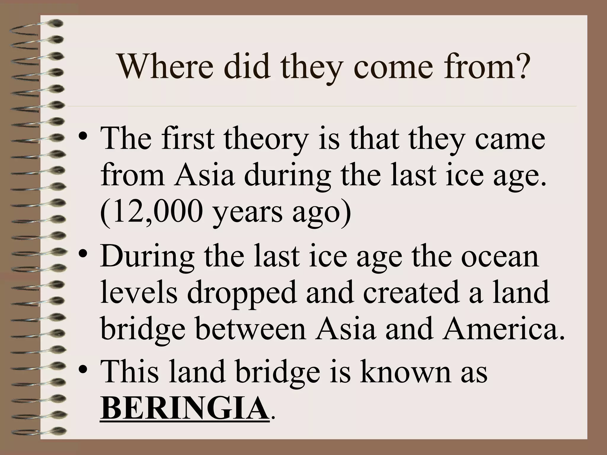 Where did they come from?
• The first theory is that they came
  from Asia during the last ice age.
  (12,000 years ago)
• During the last ice age the ocean
  levels dropped and created a land
  bridge between Asia and America.
• This land bridge is known as
  BERINGIA.
 