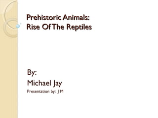 Prehistoric Animals:
Rise Of The Reptiles




By:
Michael Jay
Presentation by: J M
 