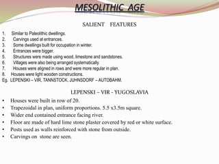 SALIENT FEATURES
1. Similar to Paleolithic dwellings.
2. Carvings used at entrances.
3. Some dwellings built for occupation in winter.
4. Entrances were bigger.
5. Structures were made using wood, limestone and sandstones.
6. Villages were also being arranged systematically.
7. Houses were aligned in rows and were more regular in plan.
8. Houses were light wooden constructions.
Eg. LEPENSKI – VIR, TANNSTOCK, JUHNSDORF – AUTOBAHM.
LEPENSKI – VIR - YUGOSLAVIA
• Houses were built in row of 20.
• Trapezoidal in plan, uniform proportions. 5.5 x3.5m square.
• Wider end contained entrance facing river.
• Floor are made of hard lime stone plaster covered by red or white surface.
• Posts used as walls reinforced with stone from outside.
• Carvings on stone are seen.
 