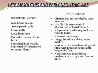 • Circular area surrounded by large
menhirs.
• Usually it is astronomical
observation or burial mound.
• It is present in salisbury, took 1200
years to build.
• It is made in 3 stages.
• 1 stage: location and area were
marked.
• Next a circular trench was dug and
filled with limestone chips upto
height of 6 feet.
• A crescent was made using
sandstone as up right and blue as
lintel.
STONE – HENGE.
KHIROKITIA , CYPRUS.
• 1000 house village.
• Stone paved roads.
• Lower walls.
• Local limestone.
• Domed structure of mud
brick.
• Some had double walls.
Some had lofts supported
on stone pillars.
 