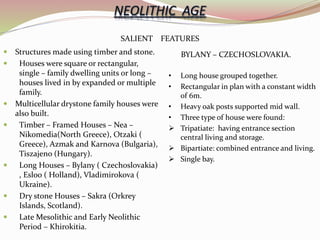 SALIENT FEATURES
 Structures made using timber and stone.
 Houses were square or rectangular,
single – family dwelling units or long –
houses lived in by expanded or multiple
family.
 Multicellular drystone family houses were
also built.
 Timber – Framed Houses – Nea –
Nikomedia(North Greece), Otzaki (
Greece), Azmak and Karnova (Bulgaria),
Tiszajeno (Hungary).
 Long Houses – Bylany ( Czechoslovakia)
, Esloo ( Holland), Vladimirokova (
Ukraine).
 Dry stone Houses – Sakra (Orkrey
Islands, Scotland).
 Late Mesolithic and Early Neolithic
Period – Khirokitia.
BYLANY – CZECHOSLOVAKIA.
• Long house grouped together.
• Rectangular in plan with a constant width
of 6m.
• Heavy oak posts supported mid wall.
• Three type of house were found:
 Tripatiate: having entrance section
central living and storage.
 Bipartiate: combined entrance and living.
 Single bay.
 