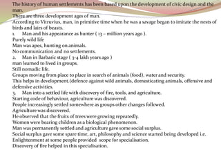 The history of human settlements has been based upon the development of civic design and the
man.
There are three development ages of man.
According to Vitruvius, man, in primitive time when he was a savage began to imitate the nests of
birds and lairs of beasts.
1. Man and his appearance as hunter ( 13 – million years ago ).
Purely wild life
Man was apes, hunting on animals.
No communication and no settlements.
2. Man in Barbaric stage ( 3-4 lakh years ago )
man learned to lived in groups.
Still nomadic life.
Groups moving from place to place in search of animals (food), water and security.
This helps in development.(defence against wild animals, domesticating animals, offensive and
defensive activities.
3. Man into a settled life with discovery of fire, tools, and agriculture.
Starting code of behaviour, agriculture was discovered.
People increasingly settled somewhere as groups other changes followed.
Agriculture was discovered.
He observed that the fruits of trees were growing repeatedly.
Women were bearing children as a biological phenomenon.
Man was permanently settled and agriculture gave some social surplus.
Social surplus gave some spare time, art, philosophy and science started being developed i.e.
Enlightenment at some people provided scope for specialisation.
Discovery of fire helped in this specialisation.
 