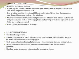  CLIMATIC CONDITION-
 2 seasons- spring and summer
 Storm, fog and rain are rare so accounts for good preservation of temples. Architecture
demanded for protection from heat.
 Due to bright sunshine- interiors of bldgs, temples got sufficient light through doors,
roof slits and hence provided very few windows.
 Massive unbroken walls thus obtained protected the interiors from intense heat and sun
and provided plain surface for hieroglyphs (sacred carvings or pictorial representation of
historical or religious events)
 Flat roofs- no problem of roof drainage.
 RELIGIOUS CONDITION-
 Priesthood was powerful.
 Attained high degree of learning in astronomy, mathematics, and philosophy, written
on paper made from the pith of the papyrus.
 Gods- personification of natural phenomena- Sun, moon and stars and brute creation.
 Strong believers in future state- preservation of their dead and the erection of
pyramids.
 Dwelling house- temporary lodging, tombs- permanent abode.
 