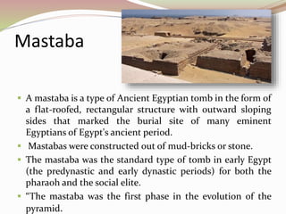 Mastaba
 A mastaba is a type of Ancient Egyptian tomb in the form of
a flat-roofed, rectangular structure with outward sloping
sides that marked the burial site of many eminent
Egyptians of Egypt's ancient period.
 Mastabas were constructed out of mud-bricks or stone.
 The mastaba was the standard type of tomb in early Egypt
(the predynastic and early dynastic periods) for both the
pharaoh and the social elite.
 “The mastaba was the first phase in the evolution of the
pyramid.
 