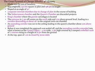  The Great Pyramid of Cheops (Khufu), 4th dynasty
 Khufu was the son of Seneferu.
 Was originally 230.6m square in plan and 146.4m in height
 Sloped at an angle of 510
 3 separate internal chambers due to change of plan in the course of building
 The Subterranean chamber and the Queen’s Chamber are discarded projects
 King’s chamber where the granite sarcofagus is located
 The entrance is 7.3m off-centre on the north side and 17m above ground level, leading to a
corridor descending at about 260 to the original rock-cut chamber
 An ascending corridor was cut in the ceiling leading to the queen’s chamber about 21m above
ground
 Before it was completed the approach was sealed off, and the ascending corridor extended into
what is known as the Grand Gallery – 2.1m wide, 2.3m high covered by a ramped corbelled vault
of 7 courses rising to a height of 8.5m from the ground
 At the top, span of 1.1m is closed by stone slabs
 