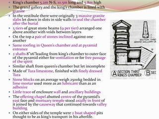  King’s chamber 5.2m N-S, 10.5m long and 5.8m high
 The grand gallery and the king’s chamber is lined with
granite
 In the vestibule there were originally 3 massive granite
slabs let down in slots in side walls to seal the chamber
after the burial
 5 tiers of great stone beams (9 per tier) arranged one
above another with voids between layers
 On the top a pair of stones inclined against one
another
 Same roofing in Queen’s chamber and at pyramid
entrance
 2 shafts 8”x6”leading from king’s chamber to outer face
of the pyramid either for ventilation or for free passage
of the spirit
 Similar shaft from queen’s chamber but let incomplete
 Made of Tura limestone, finished with finely dressed
Tura
 Stone blocks on an average weigh 2500kg bedded in
lime mortar used more as an lubricant than as an
adhesive
 Little trace of enclosure wall and ancillary buildings
 The offering chapel abutted centre of the pyramid’s
east face and mortuary temple stood axially in front of
it joined by the causeway that continued towards valley
building
 On either sides of the temple were 2 boat shaped pits
thought to be as king’s transport in his afterlife.
 