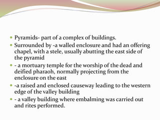  Pyramids- part of a complex of buildings.
 Surrounded by -a walled enclosure and had an offering
chapel, with a stele, usually abutting the east side of
the pyramid
 - a mortuary temple for the worship of the dead and
deified pharaoh, normally projecting from the
enclosure on the east
 -a raised and enclosed causeway leading to the western
edge of the valley building
 - a valley building where embalming was carried out
and rites performed.
 