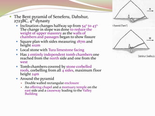 The Bent pyramid of Seneferu, Dahshur,
2723BC, 4th dynasty
 Inclination changes halfway up from 540 to 430.
The change in slope was done to reduce the
weight of upper masonry as the walls of
chambers and passages began to show fissure
 Square plan with sides measuring 187m and
height 102m
 Local stone with Tura limestone facing
 Has 2 entirely independent tomb chambers one
reached from the north side and one from the
west
 Tomb chambers covered by stone corbelled
roofs, corbelling from all 4 sides, maximum floor
height 24m
 Around the pyramid
 Double walled rectangular enclosure
 An offering chapel and a mortuary temple on the
east side and a causeway leading to the Valley
Building
 