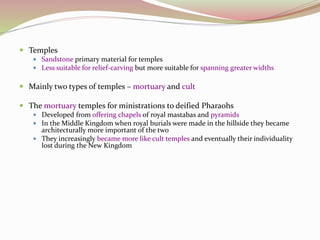 Temples
 Sandstone primary material for temples
 Less suitable for relief-carving but more suitable for spanning greater widths
 Mainly two types of temples – mortuary and cult
 The mortuary temples for ministrations to deified Pharaohs
 Developed from offering chapels of royal mastabas and pyramids
 In the Middle Kingdom when royal burials were made in the hillside they became
architecturally more important of the two
 They increasingly became more like cult temples and eventually their individuality
lost during the New Kingdom
 