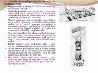  Cult Temples for worship of popular ancient and
mysterious Gods
 Temples were a string of successive buildings
diminishing in height
 Originally essentials were a gateway, rectangular
colonnaded court, entered from a narrow end.
Inside the further end of the court was a pavilion
comprising vestibule and sanctuary
 Along a main axis, not specifically oriented there
was a walled open court with colonnades around
leading to a covered structure comprising a
‘transverse-columned vestibule’ or ‘hypostyle hall’
and a sanctuary beyond attended by chapels and
other rooms needed by the priesthood
 Now extended along the whole width of the court
to form a towering sloping-sided pair of pylons
with tall portal between equipped with pennon-
masts, gorge cornice and roll-moulded outer
angles
 Temple services were held thrice daily – only
priests + privileged persons for certain ceremonies
 In cult temples processions were a feature during
periodic festivals, so free circulation was required
through and around the sanctuary – only on such
occasions common people took part
 The whole temple itself stood within a great
enclosure and about it were the houses of the
priests, official buildings, stores, granaries and a
sacred pool or lake
 