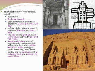  The Great temple, Abu-Simbel,
1301BC
 By Rameses II
 Rock-hewn temple
 Entrance forecourt leads to an
impressive façade, 36m wide, 32m
high
 In front of the pylon are 4 seated
statues of Rameses, over 20m
high
 The hall beyond 9m high, has 8
Osiris pillars and vividly coloured
wall reliefs
 8 smaller chambers open off
assymetrically to right and left
while the main axis is a smaller
hall with 4 pillars leading to a
vestibule serving 3 apartments
 Central one is a sanctuary with 4
statues of Gods and a support for
a sacred boat
 