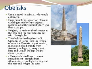 Obelisks
 Usually stood in pairs astride temple
entrances.
 Huge monoliths- square on plan and
tapering to an electrum capped
pyramidion at the summit which was
the sacred part.
 Height-9 to 10 times the diameter at
the base and the four sides are cut
with hieroglyphs.
 The obelisks -in the piazza of S.
Giovanni in Rome from the temple
of Amun at Karnak- largest known,
monolioth of red granite from
Aswan, 32m high, 2.7m square at
base and 1.9m at the top, weighs
about 230 tons.
 - Cleopatra’s needle- on thames
embankment- brought from
Alexandria, 20.9m high, 2.4x2.3m at
the base and weighs 180 tons.
 