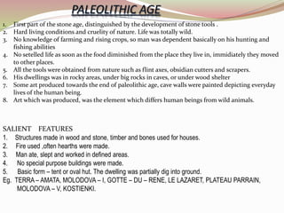 1. First part of the stone age, distinguished by the development of stone tools .
2. Hard living conditions and cruelity of nature. Life was totally wild.
3. No knowledge of farming and rising crops, so man was dependent basically on his hunting and
fishing abilities
4. No setelled life as soon as the food diminished from the place they live in, immidiately they moved
to other places.
5. All the tools were obtained from nature such as flint axes, obsidian cutters and scrapers.
6. His dwellings was in rocky areas, under big rocks in caves, or under wood shelter
7. Some art produced towards the end of paleolithic age, cave walls were painted depicting everyday
lives of the human being.
8. Art which was produced, was the element which differs human beings from wild animals.
SALIENT FEATURES
1. Structures made in wood and stone, timber and bones used for houses.
2. Fire used ,often hearths were made.
3. Man ate, slept and worked in defined areas.
4. No special purpose buildings were made.
5. Basic form – tent or oval hut. The dwelling was partially dig into ground.
Eg. TERRA – AMATA, MOLODOVA – I, GOTTE – DU – RENE, LE LAZARET, PLATEAU PARRAIN,
MOLODOVA – V, KOSTIENKI.
 
