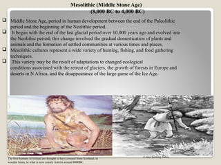  Middle Stone Age, period in human development between the end of the Paleolithic
period and the beginning of the Neolithic period.
 It began with the end of the last glacial period over 10,000 years ago and evolved into
the Neolithic period; this change involved the gradual domestication of plants and
animals and the formation of settled communities at various times and places.
 Mesolithic cultures represent a wide variety of hunting, fishing, and food gathering
techniques.
 This variety may be the result of adaptations to changed ecological
conditions associated with the retreat of glaciers, the growth of forests in Europe and
deserts in N Africa, and the disappearance of the large game of the Ice Age.
Mesolithic (Middle Stone Age)
(8,000 BC to 4,000 BC)
The first humans in Ireland are thought to have crossed from Scotland, in
wooden boats, to what is now county Antrim around 8000BC.
A man hunting fishes
 