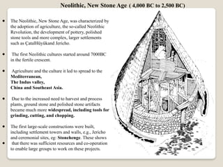 ● The Neolithic, New Stone Age, was characterized by
the adoption of agriculture, the so-called Neolithic
Revolution, the development of pottery, polished
stone tools and more complex, larger settlements
such as ÇatalHüyükand Jericho.
● The first Neolithic cultures started around 7000BC
in the fertile crescent.
● Agriculture and the culture it led to spread to the
Mediterranean,
The Indus valley,
China and Southeast Asia.
● Due to the increased need to harvest and process
plants, ground stone and polished stone artifacts
became much more widespread, including tools for
grinding, cutting, and chopping.
● The first large-scale constructions were built,
including settlement towers and walls, e.g., Jericho
and ceremonial sites, eg: Stonehenge. These shows
● that there was sufficient resources and co-operation
to enable large groups to work on these projects.
Neolithic, New Stone Age ( 4,000 BC to 2,500 BC)
 