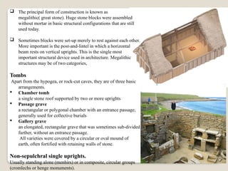  The principal form of construction is known as
megalithic( great stone). Huge stone blocks were assembled
without mortar in basic structural configurations that are still
used today.
 Sometimes blocks were set-up merely to rest against each other.
More important is the post-and-lintel in which a horizontal
beam rests on vertical uprights. This is the single most
important structural device used in architecture. Megalithic
structures may be of two categories,
Tombs
Apart from the hypogea, or rock-cut caves, they are of three basic
arrangements.
 Chamber tomb
a single stone roof supported by two or more uprights
 Passage grave
a rectangular or polygonal chamber with an entrance passage,
generally used for collective burials
 Gallery grave
an elongated, rectangular grave that was sometimes sub-divided
further, without an entrance passage.
All varieties were covered by a circular or oval mound of
earth, often fortified with retaining walls of stone.
Non-sepulchral single uprights.
Usually standing alone (menhirs) or in composite, circular groups
(cromlechs or henge monuments).
 