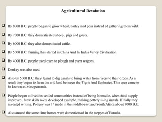  By 8000 B.C. people began to grow wheat, barley and peas instead of gathering them wild.
 By 7000 B.C. they domesticated sheep , pigs and goats.
 By 6000 B.C. they also domesticated cattle.
 By 5000 B.C. farming has started in China And In Indus Valley Civilization.
 By 4000 B.C. people used oxen to plough and even wagons.
 Donkey was also used.
 Also by 5000 B.C. they learnt to dig canals to bring water from rivers to their crops. As a
result they began to farm the arid land between the Tigris And Euphrates. This area came to
be known as Mesopotamia.
 People began to lived in settled communities instead of being Nomadic, when food supply
improved . New skills were developed example, making pottery using metals. Finally they
invented writing. Pottery was 1st
made in the middle-east and South Africa about 7000 B.C.
 Also around the same time horses were domesticated in the steppes of Eurasia.
Agricultural Revolution
 