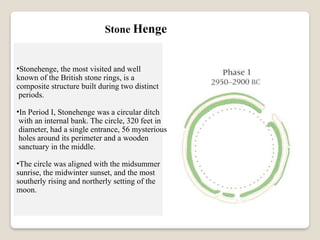 Stone Henge
•Stonehenge, the most visited and well
known of the British stone rings, is a
composite structure built during two distinct
periods.
•In Period I, Stonehenge was a circular ditch
with an internal bank. The circle, 320 feet in
diameter, had a single entrance, 56 mysterious
holes around its perimeter and a wooden
sanctuary in the middle.
•The circle was aligned with the midsummer
sunrise, the midwinter sunset, and the most
southerly rising and northerly setting of the
moon.
 