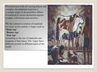 Architecture with all varying phases and
complex development must have
a simple origin in the primitive efforts
of mankind to secure protection against
weather, wild beasts and enemies.
In the cultural evolution of mankind
we come across mainly 3 stages such as
‘Stone Age’
‘Bronze Age’
‘Iron Age’
according to the use of materials and
weapons of that times. The ‘Ages’ have
different periods in different parts of the
world.
 