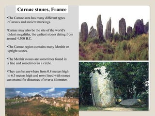 •The Carnac area has many different types
of stones and ancient markings.
•Carnac may also be the site of the world's
oldest megaliths, the earliest stones dating from
around 4,500 B.C.
•The Carnac region contains many Menhir or
upright stones.
•The Menhir stones are sometimes found in
a line and sometimes in a circle.
•They can be anywhere from 0.8 meters high
to 6.5 meters high and rows lined with stones
can extend for distances of over a kilometer.
Carnac stones, France
 