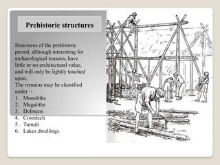 Structures of the prehistoric
period, although interesting for
archaeological reasons, have
little or no architectural value,
and will only be lightly touched
upon.
The remains may be classified
under :-
1. Monoliths
2. Megaliths
3. Dolmens
4. Cromlech
5. Tumuli
6. Lakes dwellings
Prehistoric structures
 