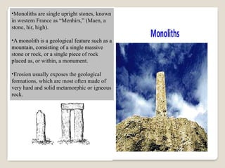 •Monoliths are single upright stones, known
in western France as “Menhirs,” (Maen, a
stone, hir, high).
•A monolith is a geological feature such as a
mountain, consisting of a single massive
stone or rock, or a single piece of rock
placed as, or within, a monument.
•Erosion usually exposes the geological
formations, which are most often made of
very hard and solid metamorphic or igneous
rock.
 