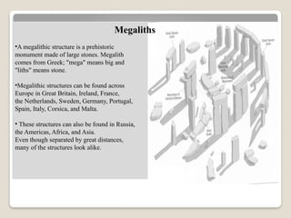 •A megalithic structure is a prehistoric
monument made of large stones. Megalith
comes from Greek; "mega" means big and
"liths" means stone.
•Megalithic structures can be found across
Europe in Great Britain, Ireland, France,
the Netherlands, Sweden, Germany, Portugal,
Spain, Italy, Corsica, and Malta.
• These structures can also be found in Russia,
the Americas, Africa, and Asia.
Even though separated by great distances,
many of the structures look alike.
Megaliths
 