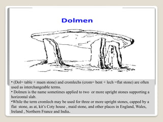 • (Dol= table + maen stone) and cromlechs (crom= bent + lech =flat stone) are often
used as interchangeable terms.
• Dolmen is the name sometimes applied to two or more upright stones supporting a
horizontal slab.
•While the term cromlech may be used for three or more upright stones, capped by a
flat stone, as at, kit’s Coty house , maid stone, and other places in England, Wales,
Ireland , Northern France and India.
 