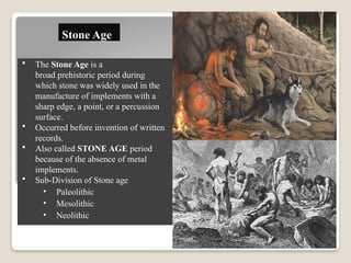 Stone Age
 The Stone Age is a
broad prehistoric period during
which stone was widely used in the
manufacture of implements with a
sharp edge, a point, or a percussion
surface.
 Occurred before invention of written
records.
 Also called STONE AGE period
because of the absence of metal
implements.
 Sub-Division of Stone age
• Paleolithic
• Mesolithic
• Neolithic
 