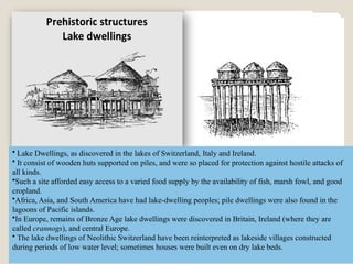 • Lake Dwellings, as discovered in the lakes of Switzerland, Italy and Ireland.
• It consist of wooden huts supported on piles, and were so placed for protection against hostile attacks of
all kinds.
•Such a site afforded easy access to a varied food supply by the availability of fish, marsh fowl, and good
cropland.
•Africa, Asia, and South America have had lake-dwelling peoples; pile dwellings were also found in the
lagoons of Pacific islands.
•In Europe, remains of Bronze Age lake dwellings were discovered in Britain, Ireland (where they are
called crannogs), and central Europe.
• The lake dwellings of Neolithic Switzerland have been reinterpreted as lakeside villages constructed
during periods of low water level; sometimes houses were built even on dry lake beds.
 